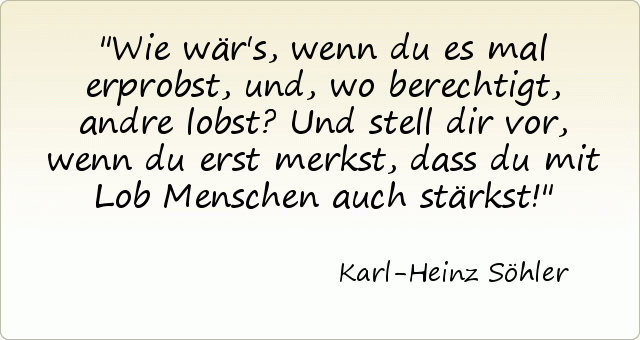 Wie wär's, wenn du es mal erprobst, und, wo berechtigt, andre lobst? Und stell dir vor, wenn du erst merkst, dass du mit Lob Menschen auch stärkst! Wie wär's, wenn du es mal erprobst, und, wo berechtigt, andre lobst? Und stell dir vor, wenn du erst merkst, dass du mit Lob Menschen auch stärkst!