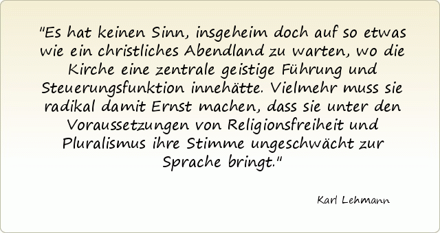 Es hat keinen Sinn, insgeheim doch auf so etwas wie ein christliches Abendland zu warten, wo die Kirche eine zentrale geistige Führung und Steuerungsfunktion innehätte. Vielmehr muss sie radikal damit Ernst machen, dass sie unter den Voraussetzungen von Religionsfreiheit und Pluralismus ihre Stimme ungeschwächt zur Sprache bringt. Es hat keinen Sinn, insgeheim doch auf so etwas wie ein christliches Abendland zu warten, wo die Kirche eine zentrale geistige Führung und Steuerungsfunktion innehätte. Vielmehr muss sie radikal damit Ernst machen, dass sie unter den Voraussetzungen von Religionsfreiheit und Pluralismus ihre Stimme ungeschwächt zur Sprache bringt.