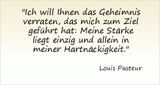 Ich will Ihnen das Geheimnis verraten, das mich zum Ziel geführt hat: Meine Stärke liegt einzig und allein in meiner Hartnäckigkeit. Ich will Ihnen das Geheimnis verraten, das mich zum Ziel geführt hat: Meine Stärke liegt einzig und allein in meiner Hartnäckigkeit.