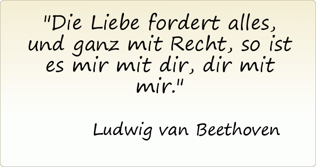 Die Liebe fordert alles, und ganz mit Recht, so ist es mir mit dir, dir mit mir. Die Liebe fordert alles, und ganz mit Recht, so ist es mir mit dir, dir mit mir.