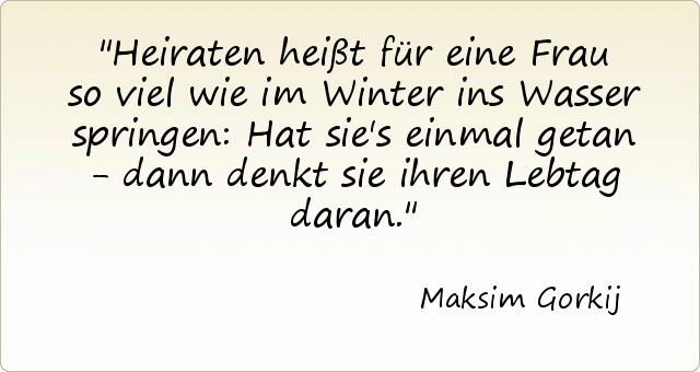 Heiraten heißt für eine Frau so viel wie im Winter ins Wasser springen: Hat sie's einmal getan - dann denkt sie ihren Lebtag daran. Heiraten heißt für eine Frau so viel wie im Winter ins Wasser springen: Hat sie's einmal getan - dann denkt sie ihren Lebtag daran.