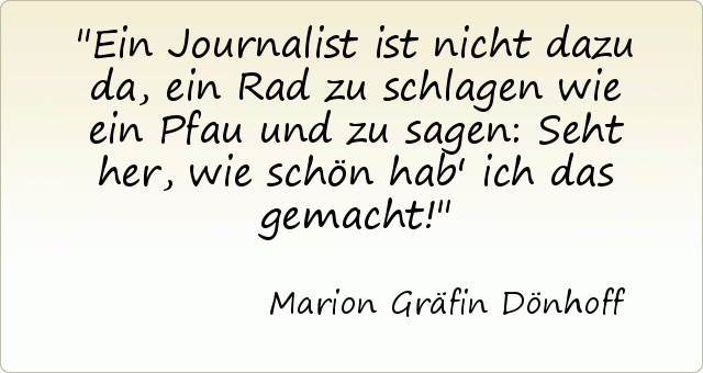 Ein Journalist ist nicht dazu da, ein Rad zu schlagen wie ein Pfau und zu sagen: Seht her, wie schön hab' ich das gemacht! Ein Journalist ist nicht dazu da, ein Rad zu schlagen wie ein Pfau und zu sagen: Seht her, wie schön hab' ich das gemacht!