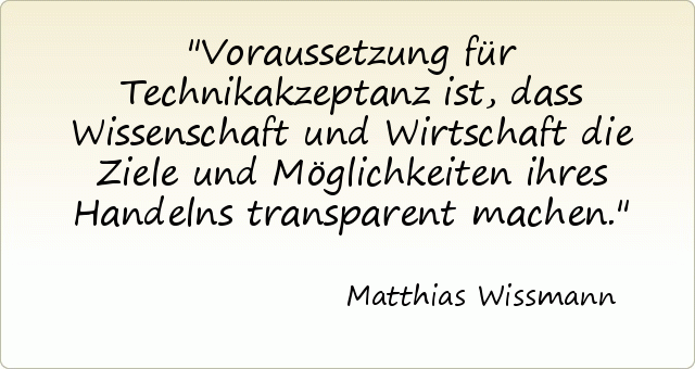 Voraussetzung für Technikakzeptanz ist, dass Wissenschaft und Wirtschaft die Ziele und Möglichkeiten ihres Handelns transparent machen. Voraussetzung für Technikakzeptanz ist, dass Wissenschaft und Wirtschaft die Ziele und Möglichkeiten ihres Handelns transparent machen.