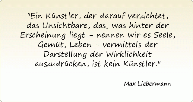 Ein Künstler, der darauf verzichtet, das Unsichtbare, das, was hinter der Erscheinung liegt - nennen wir es Seele, Gemüt, Leben - vermittels der Darstellung der Wirklichkeit auszudrücken, ist kein Künstler. Ein Künstler, der darauf verzichtet, das Unsichtbare, das, was hinter der Erscheinung liegt - nennen wir es Seele, Gemüt, Leben - vermittels der Darstellung der Wirklichkeit auszudrücken, ist kein Künstler.