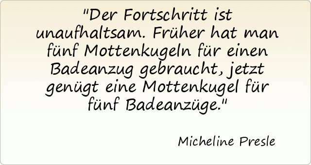 Der Fortschritt ist unaufhaltsam. Früher hat man fünf Mottenkugeln für einen Badeanzug gebraucht, jetzt genügt eine Mottenkugel für fünf Badeanzüge. Der Fortschritt ist unaufhaltsam. Früher hat man fünf Mottenkugeln für einen Badeanzug gebraucht, jetzt genügt eine Mottenkugel für fünf Badeanzüge.