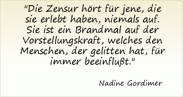 Die Zensur hört für jene, die sie erlebt haben, niemals auf. Sie ist ein Brandmal auf der Vorstellungskraft, welches den Menschen, der gelitten hat, für immer beeinflußt. Die Zensur hört für jene, die sie erlebt haben, niemals auf. Sie ist ein Brandmal auf der Vorstellungskraft, welches den Menschen, der gelitten hat, für immer beeinflußt.