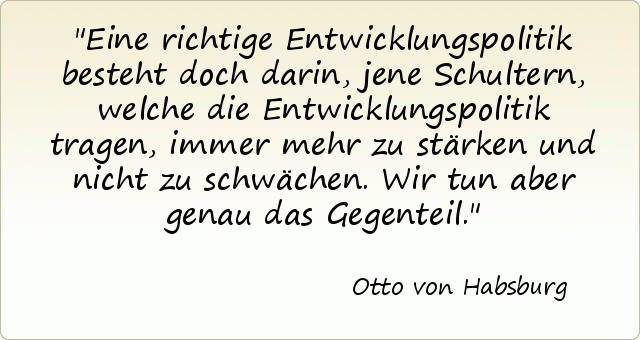 Eine richtige Entwicklungspolitik besteht doch darin, jene Schultern, welche die Entwicklungspolitik tragen, immer mehr zu stärken und nicht zu schwächen. Wir tun aber genau das Gegenteil. Eine richtige Entwicklungspolitik besteht doch darin, jene Schultern, welche die Entwicklungspolitik tragen, immer mehr zu stärken und nicht zu schwächen. Wir tun aber genau das Gegenteil.