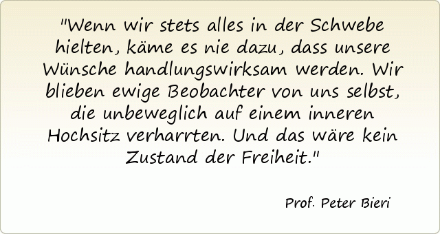 Wenn wir stets alles in der Schwebe hielten, käme es nie dazu, dass unsere Wünsche handlungswirksam werden. Wir blieben ewige Beobachter von uns selbst, die unbeweglich auf einem inneren Hochsitz verharrten. Und das wäre kein Zustand der Freiheit. Wenn wir stets alles in der Schwebe hielten, käme es nie dazu, dass unsere Wünsche handlungswirksam werden. Wir blieben ewige Beobachter von uns selbst, die unbeweglich auf einem inneren Hochsitz verharrten. Und das wäre kein Zustand der Freiheit.