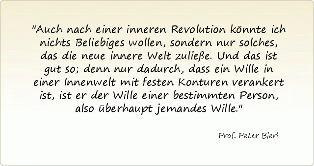 Auch nach einer inneren Revolution könnte ich nichts Beliebiges wollen, sondern nur solches, das die neue innere Welt zuließe. Und das ist gut so; denn nur dadurch, dass ein Wille in einer Innenwelt mit festen Konturen verankert ist, ist er der Wille einer bestimmten Person, also überhaupt jemandes Wille. Auch nach einer inneren Revolution könnte ich nichts Beliebiges wollen, sondern nur solches, das die neue innere Welt zuließe. Und das ist gut so; denn nur dadurch, dass ein Wille in einer Innenwelt mit festen Konturen verankert ist, ist er der Wille einer bestimmten Person, also überhaupt jemandes Wille.