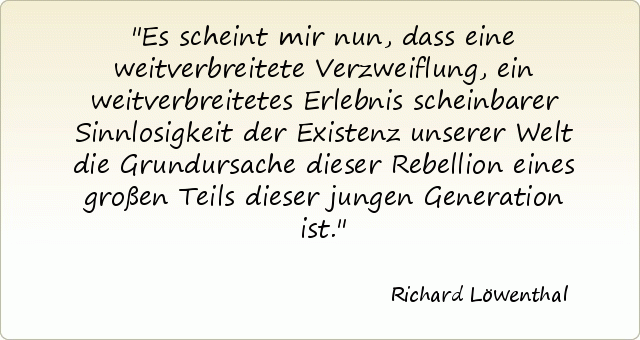 Es scheint mir nun, dass eine weitverbreitete Verzweiflung, ein weitverbreitetes Erlebnis scheinbarer Sinnlosigkeit der Existenz unserer Welt die Grundursache dieser Rebellion eines großen Teils dieser jungen Generation ist. Es scheint mir nun, dass eine weitverbreitete Verzweiflung, ein weitverbreitetes Erlebnis scheinbarer Sinnlosigkeit der Existenz unserer Welt die Grundursache dieser Rebellion eines großen Teils dieser jungen Generation ist.