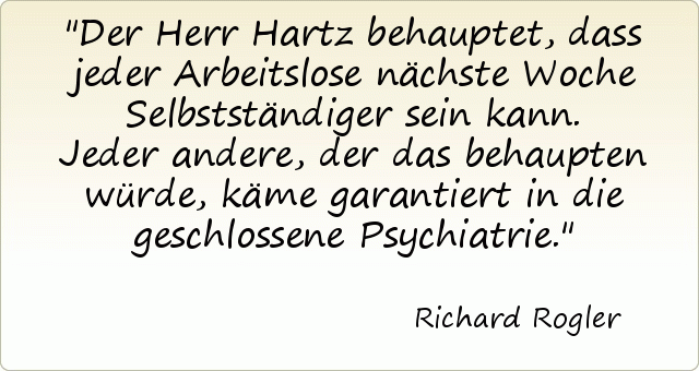 Der Herr Hartz behauptet, dass jeder Arbeitslose nächste Woche Selbstständiger sein kann. Jeder andere, der das behaupten würde, käme garantiert in die geschlossene Psychiatrie. Der Herr Hartz behauptet, dass jeder Arbeitslose nächste Woche Selbstständiger sein kann. Jeder andere, der das behaupten würde, käme garantiert in die geschlossene Psychiatrie.