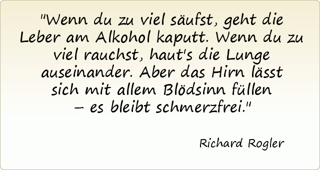 Wenn du zu viel säufst, geht die Leber am Alkohol kaputt. Wenn du zu viel rauchst, haut's die Lunge auseinander. Aber das Hirn lässt sich mit allem Blödsinn füllen – es bleibt schmerzfrei. Wenn du zu viel säufst, geht die Leber am Alkohol kaputt. Wenn du zu viel rauchst, haut's die Lunge auseinander. Aber das Hirn lässt sich mit allem Blödsinn füllen – es bleibt schmerzfrei.