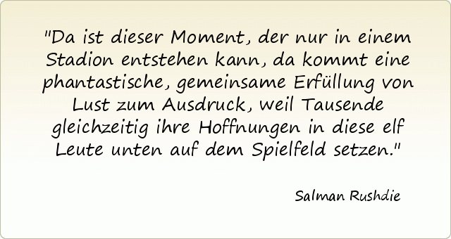 Da ist dieser Moment, der nur in einem Stadion entstehen kann, da kommt eine phantastische, gemeinsame Erfüllung von Lust zum Ausdruck, weil Tausende gleichzeitig ihre Hoffnungen in diese elf Leute unten auf dem Spielfeld setzen. Da ist dieser Moment, der nur in einem Stadion entstehen kann, da kommt eine phantastische, gemeinsame Erfüllung von Lust zum Ausdruck, weil Tausende gleichzeitig ihre Hoffnungen in diese elf Leute unten auf dem Spielfeld setzen.
