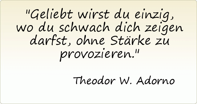 Geliebt wirst du einzig, wo du schwach dich zeigen darfst, ohne Stärke zu provozieren. Geliebt wirst du einzig, wo du schwach dich zeigen darfst, ohne Stärke zu provozieren.