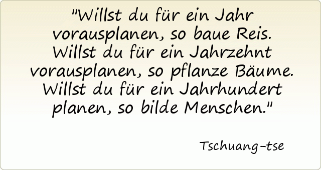 Willst du für ein Jahr vorausplanen, so baue Reis. Willst du für ein Jahrzehnt vorausplanen, so pflanze Bäume. Willst du für ein Jahrhundert planen, so bilde Menschen. Willst du für ein Jahr vorausplanen, so baue Reis. Willst du für ein Jahrzehnt vorausplanen, so pflanze Bäume. Willst du für ein Jahrhundert planen, so bilde Menschen.