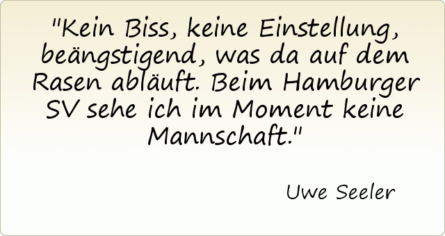 Kein Biss, keine Einstellung, beängstigend, was da auf dem Rasen abläuft. Beim Hamburger SV sehe ich im Moment keine Mannschaft. Kein Biss, keine Einstellung, beängstigend, was da auf dem Rasen abläuft. Beim Hamburger SV sehe ich im Moment keine Mannschaft.