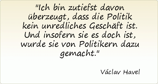 Ich bin zutiefst davon überzeugt, dass die Politik kein unredliches Geschäft ist. Und insofern sie es doch ist, wurde sie von Politikern dazu gemacht. Ich bin zutiefst davon überzeugt, dass die Politik kein unredliches Geschäft ist. Und insofern sie es doch ist, wurde sie von Politikern dazu gemacht.