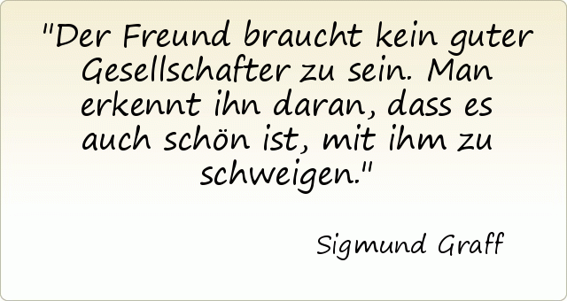 Der Freund braucht kein guter Gesellschafter zu sein. Man erkennt ihn daran, dass es auch schön ist, mit ihm zu schweigen. Der Freund braucht kein guter Gesellschafter zu sein. Man erkennt ihn daran, dass es auch schön ist, mit ihm zu schweigen.