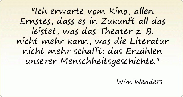 Ich erwarte vom Kino, allen Ernstes, dass es in Zukunft all das leistet, was das Theater z.B. nicht mehr kann, was die Literatur nicht mehr schafft: das Erzählen unserer Menschheitsgeschichte. Ich erwarte vom Kino, allen Ernstes, dass es in Zukunft all das leistet, was das Theater z.B. nicht mehr kann, was die Literatur nicht mehr schafft: das Erzählen unserer Menschheitsgeschichte.