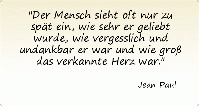 Der Mensch sieht oft nur zu spät ein, wie sehr er geliebt wurde, wie vergesslich und undankbar er war und wie groß das verkannte Herz war. Der Mensch sieht oft nur zu spät ein, wie sehr er geliebt wurde, wie vergesslich und undankbar er war und wie groß das verkannte Herz war.