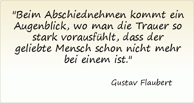 Beim Abschiednehmen kommt ein Augenblick, wo man die Trauer so stark vorausfühlt, dass der geliebte Mensch schon nicht mehr bei einem ist. Beim Abschiednehmen kommt ein Augenblick, wo man die Trauer so stark vorausfühlt, dass der geliebte Mensch schon nicht mehr bei einem ist.