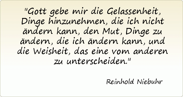 Gott gebe mir die Gelassenheit, Dinge hinzunehmen, die ich nicht ändern kann, den Mut, Dinge zu ändern, die ich ändern kann, und die Weisheit, das eine vom anderen zu unterscheiden. Gott gebe mir die Gelassenheit, Dinge hinzunehmen, die ich nicht ändern kann, den Mut, Dinge zu ändern, die ich ändern kann, und die Weisheit, das eine vom anderen zu unterscheiden.