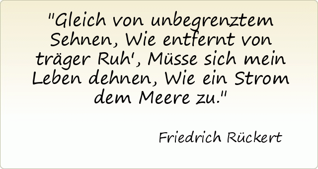 Gleich von unbegrenztem Sehnen, Wie entfernt von träger Ruh', Müsse sich mein Leben dehnen, Wie ein Strom dem Meere zu. Gleich von unbegrenztem Sehnen, Wie entfernt von träger Ruh', Müsse sich mein Leben dehnen, Wie ein Strom dem Meere zu.