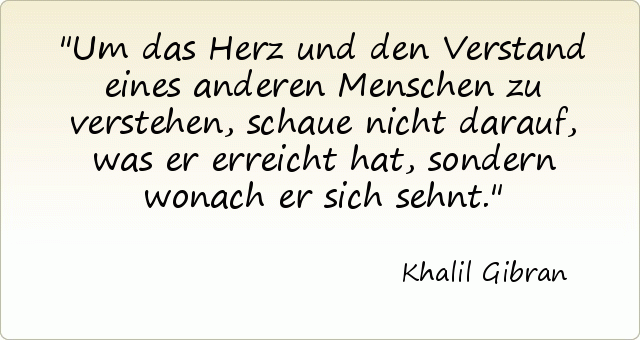 Um das Herz und den Verstand eines anderen Menschen zu verstehen, schaue nicht darauf, was er erreicht hat, sondern wonach er sich sehnt. Um das Herz und den Verstand eines anderen Menschen zu verstehen, schaue nicht darauf, was er erreicht hat, sondern wonach er sich sehnt.