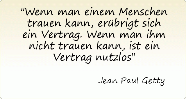 Wenn man einem Menschen trauen kann, erübrigt sich ein Vertrag. Wenn man ihm nicht trauen kann, ist ein Vertrag nutzlos Wenn man einem Menschen trauen kann, erübrigt sich ein Vertrag. Wenn man ihm nicht trauen kann, ist ein Vertrag nutzlos