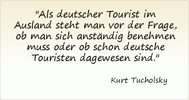 Als deutscher Tourist im Ausland steht man vor der Frage, ob man sich anständig benehmen muss oder ob schon deutsche Touristen dagewesen sind. Als deutscher Tourist im Ausland steht man vor der Frage, ob man sich anständig benehmen muss oder ob schon deutsche Touristen dagewesen sind.