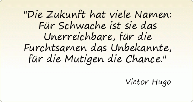 Die Zukunft hat viele Namen: Für Schwache ist sie das Unerreichbare, für die Furchtsamen das Unbekannte, für die Mutigen die Chance. Die Zukunft hat viele Namen: Für Schwache ist sie das Unerreichbare, für die Furchtsamen das Unbekannte, für die Mutigen die Chance.