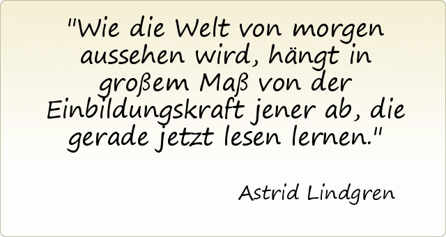 Wie die Welt von morgen aussehen wird, hängt in großem Maß von der Einbildungskraft jener ab, die gerade jetzt lesen lernen. Wie die Welt von morgen aussehen wird, hängt in großem Maß von der Einbildungskraft jener ab, die gerade jetzt lesen lernen.