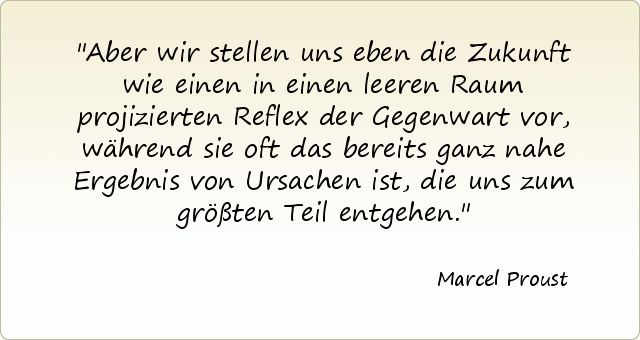 Aber wir stellen uns eben die Zukunft wie einen in einen leeren Raum projizierten Reflex der Gegenwart vor, während sie oft das bereits ganz nahe Ergebnis von Ursachen ist, die uns zum größten Teil entgehen. Aber wir stellen uns eben die Zukunft wie einen in einen leeren Raum projizierten Reflex der Gegenwart vor, während sie oft das bereits ganz nahe Ergebnis von Ursachen ist, die uns zum größten Teil entgehen.