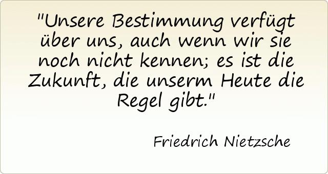 Unsere Bestimmung verfügt über uns, auch wenn wir sie noch nicht kennen; es ist die Zukunft, die unserm Heute die Regel gibt. Unsere Bestimmung verfügt über uns, auch wenn wir sie noch nicht kennen; es ist die Zukunft, die unserm Heute die Regel gibt.