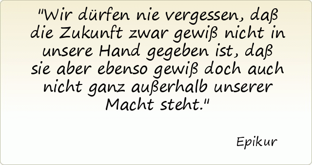 Wir dürfen nie vergessen, daß die Zukunft zwar gewiß nicht in unsere Hand gegeben ist, daß sie aber ebenso gewiß doch auch nicht ganz außerhalb unserer Macht steht. Wir dürfen nie vergessen, daß die Zukunft zwar gewiß nicht in unsere Hand gegeben ist, daß sie aber ebenso gewiß doch auch nicht ganz außerhalb unserer Macht steht.