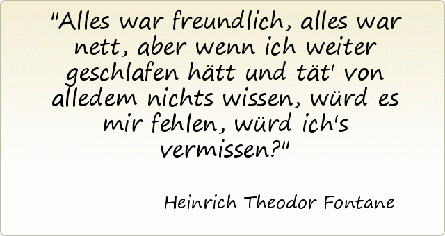 Alles war freundlich, alles war nett, aber wenn ich weiter geschlafen hätt und tät' von alledem nichts wissen, würd es mir fehlen, würd ich's vermissen? Alles war freundlich, alles war nett, aber wenn ich weiter geschlafen hätt und tät' von alledem nichts wissen, würd es mir fehlen, würd ich's vermissen?