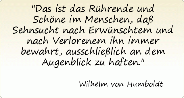 Das ist das Rührende und Schöne im Menschen, daß Sehnsucht nach Erwünschtem und nach Verlorenem ihn immer bewahrt, ausschließlich an dem Augenblick zu haften. Das ist das Rührende und Schöne im Menschen, daß Sehnsucht nach Erwünschtem und nach Verlorenem ihn immer bewahrt, ausschließlich an dem Augenblick zu haften.