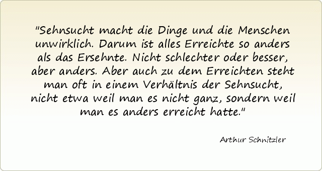 Sehnsucht macht die Dinge und die Menschen unwirklich. Darum ist alles Erreichte so anders als das Ersehnte. Nicht schlechter oder besser, aber anders. Aber auch zu dem Erreichten steht man oft in einem Verhältnis der Sehnsucht, nicht etwa weil man es nicht ganz, sondern weil man es anders erreicht hatte. Sehnsucht macht die Dinge und die Menschen unwirklich. Darum ist alles Erreichte so anders als das Ersehnte. Nicht schlechter oder besser, aber anders. Aber auch zu dem Erreichten steht man oft in einem Verhältnis der Sehnsucht, nicht etwa weil man es nicht ganz, sondern weil man es anders erreicht hatte.