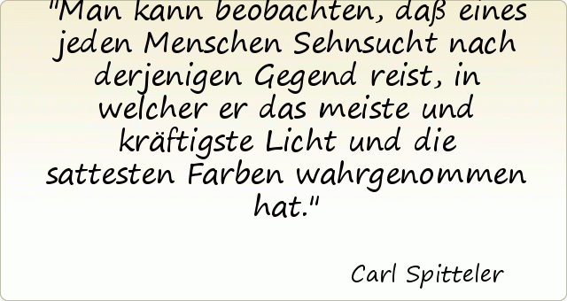 Man kann beobachten, daß eines jeden Menschen Sehnsucht nach derjenigen Gegend reist, in welcher er das meiste und kräftigste Licht und die sattesten Farben wahrgenommen hat. Man kann beobachten, daß eines jeden Menschen Sehnsucht nach derjenigen Gegend reist, in welcher er das meiste und kräftigste Licht und die sattesten Farben wahrgenommen hat.