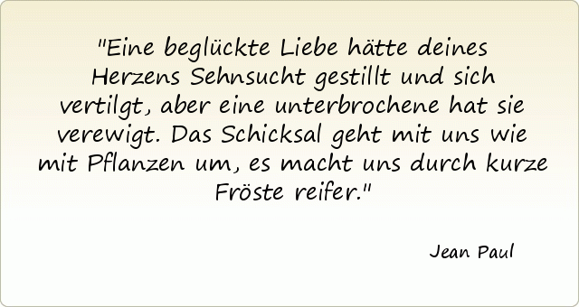 Eine beglückte Liebe hätte deines Herzens Sehnsucht gestillt und sich vertilgt, aber eine unterbrochene hat sie verewigt. Das Schicksal geht mit uns wie mit Pflanzen um, es macht uns durch kurze Fröste reifer. Eine beglückte Liebe hätte deines Herzens Sehnsucht gestillt und sich vertilgt, aber eine unterbrochene hat sie verewigt. Das Schicksal geht mit uns wie mit Pflanzen um, es macht uns durch kurze Fröste reifer.