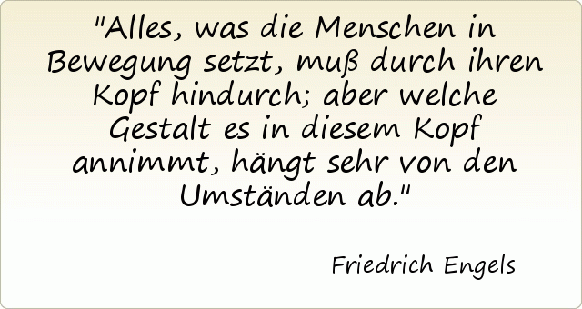 Alles, was die Menschen in Bewegung setzt, muß durch ihren Kopf hindurch; aber welche Gestalt es in diesem Kopf annimmt, hängt sehr von den Umständen ab. Alles, was die Menschen in Bewegung setzt, muß durch ihren Kopf hindurch; aber welche Gestalt es in diesem Kopf annimmt, hängt sehr von den Umständen ab.