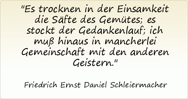 Es trocknen in der Einsamkeit die Säfte des Gemütes; es stockt der Gedankenlauf; ich muß hinaus in mancherlei Gemeinschaft mit den anderen Geistern. Es trocknen in der Einsamkeit die Säfte des Gemütes; es stockt der Gedankenlauf; ich muß hinaus in mancherlei Gemeinschaft mit den anderen Geistern.