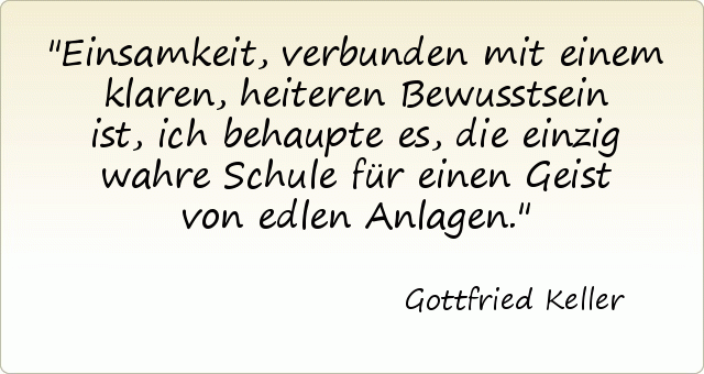 Einsamkeit, verbunden mit einem klaren, heiteren Bewusstsein ist, ich behaupte es, die einzig wahre Schule für einen Geist von edlen Anlagen. Einsamkeit, verbunden mit einem klaren, heiteren Bewusstsein ist, ich behaupte es, die einzig wahre Schule für einen Geist von edlen Anlagen.
