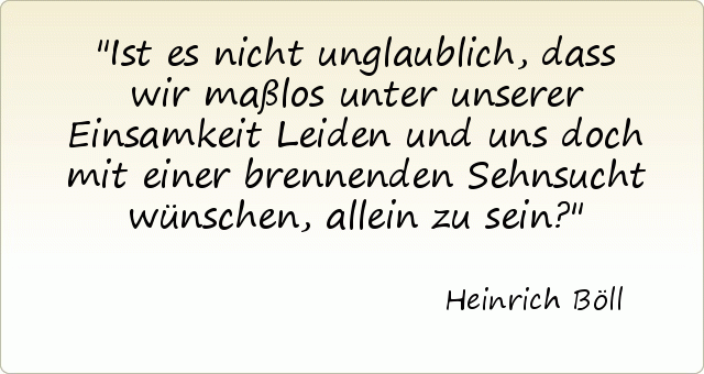 Ist es nicht unglaublich, dass wir maßlos unter unserer Einsamkeit Leiden und uns doch mit einer brennenden Sehnsucht wünschen, allein zu sein? Ist es nicht unglaublich, dass wir maßlos unter unserer Einsamkeit Leiden und uns doch mit einer brennenden Sehnsucht wünschen, allein zu sein?