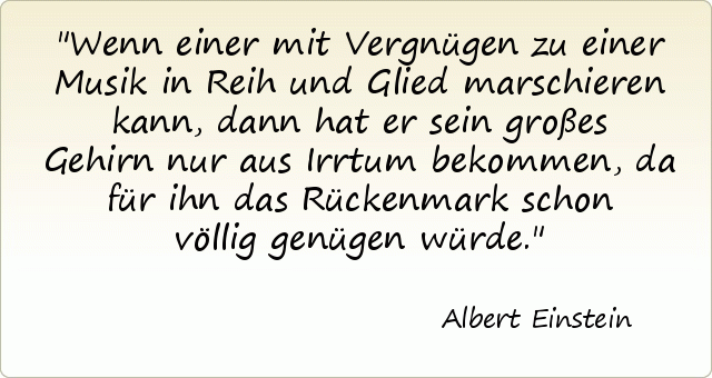 Wenn einer mit Vergnügen zu einer Musik in Reih und Glied marschieren kann, dann hat er sein großes Gehirn nur aus Irrtum bekommen, da für ihn das Rückenmark schon völlig genügen würde. Wenn einer mit Vergnügen zu einer Musik in Reih und Glied marschieren kann, dann hat er sein großes Gehirn nur aus Irrtum bekommen, da für ihn das Rückenmark schon völlig genügen würde.