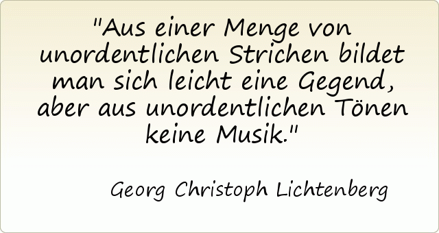 Aus einer Menge von unordentlichen Strichen bildet man sich leicht eine Gegend, aber aus unordentlichen Tönen keine Musik. Aus einer Menge von unordentlichen Strichen bildet man sich leicht eine Gegend, aber aus unordentlichen Tönen keine Musik.