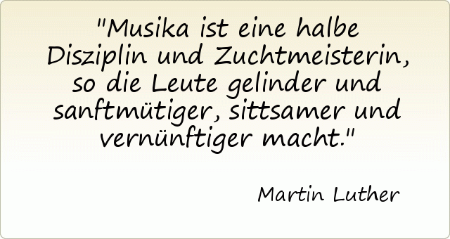Musika ist eine halbe Disziplin und Zuchtmeisterin, so die Leute gelinder und sanftmütiger, sittsamer und vernünftiger macht. Musika ist eine halbe Disziplin und Zuchtmeisterin, so die Leute gelinder und sanftmütiger, sittsamer und vernünftiger macht.