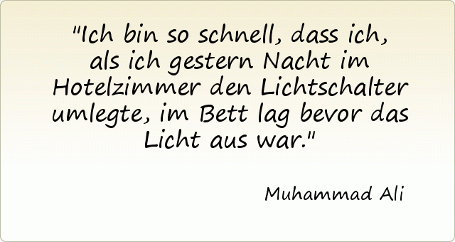 Ich bin so schnell, dass ich, als ich gestern Nacht im Hotelzimmer den Lichtschalter umlegte, im Bett lag bevor das Licht aus war. Ich bin so schnell, dass ich, als ich gestern Nacht im Hotelzimmer den Lichtschalter umlegte, im Bett lag bevor das Licht aus war.
