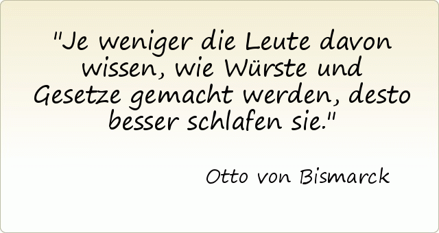Je weniger die Leute davon wissen, wie Würste und Gesetze gemacht werden, desto besser schlafen sie. Je weniger die Leute davon wissen, wie Würste und Gesetze gemacht werden, desto besser schlafen sie.