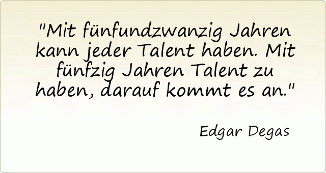 Mit fünfundzwanzig Jahren kann jeder Talent haben. Mit fünfzig Jahren Talent zu haben, darauf kommt es an. Mit fünfundzwanzig Jahren kann jeder Talent haben. Mit fünfzig Jahren Talent zu haben, darauf kommt es an.